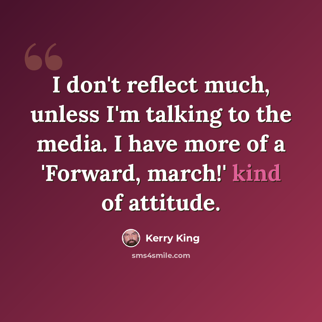 “I don't reflect much, unless I'm talking to the media. I have more of a 'Forward, march!' kind of attitude.” quote by Kerry King