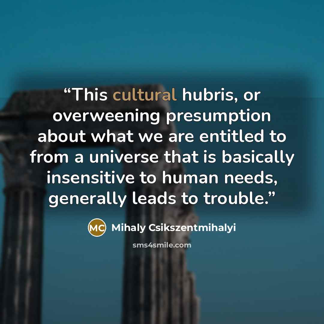 “This cultural hubris, or overweening presumption about what we are entitled to from a universe that is basically insensitive to human needs, generally leads to trouble.” quote by Mihaly Csikszentmihalyi