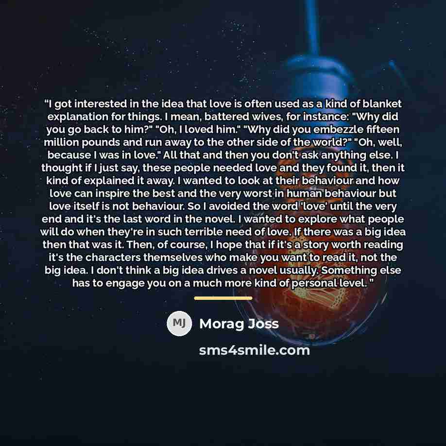 “I got interested in the idea that love is often used as a kind of blanket explanation for things. I mean, battered wives, for instance: "Why did you go back to him?" "Oh, I loved him." "Why did you embezzle fifteen million pounds and run away to the other side of the world?" "Oh, well, because I…” quote by Morag Joss