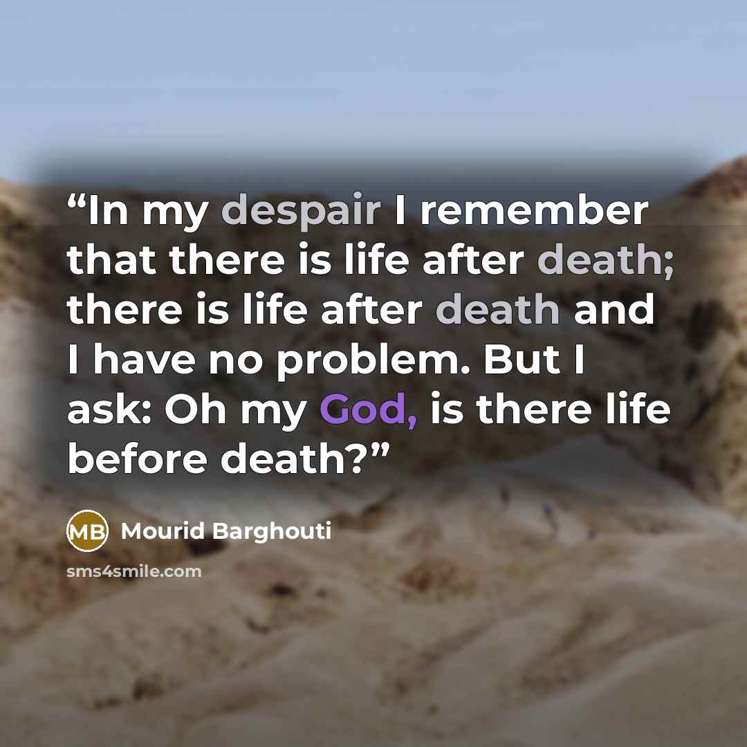 “In my despair I remember that there is life after death; there is life after death and I have no problem. But I ask: Oh my God, is there life before death?” quote by Mourid Barghouti