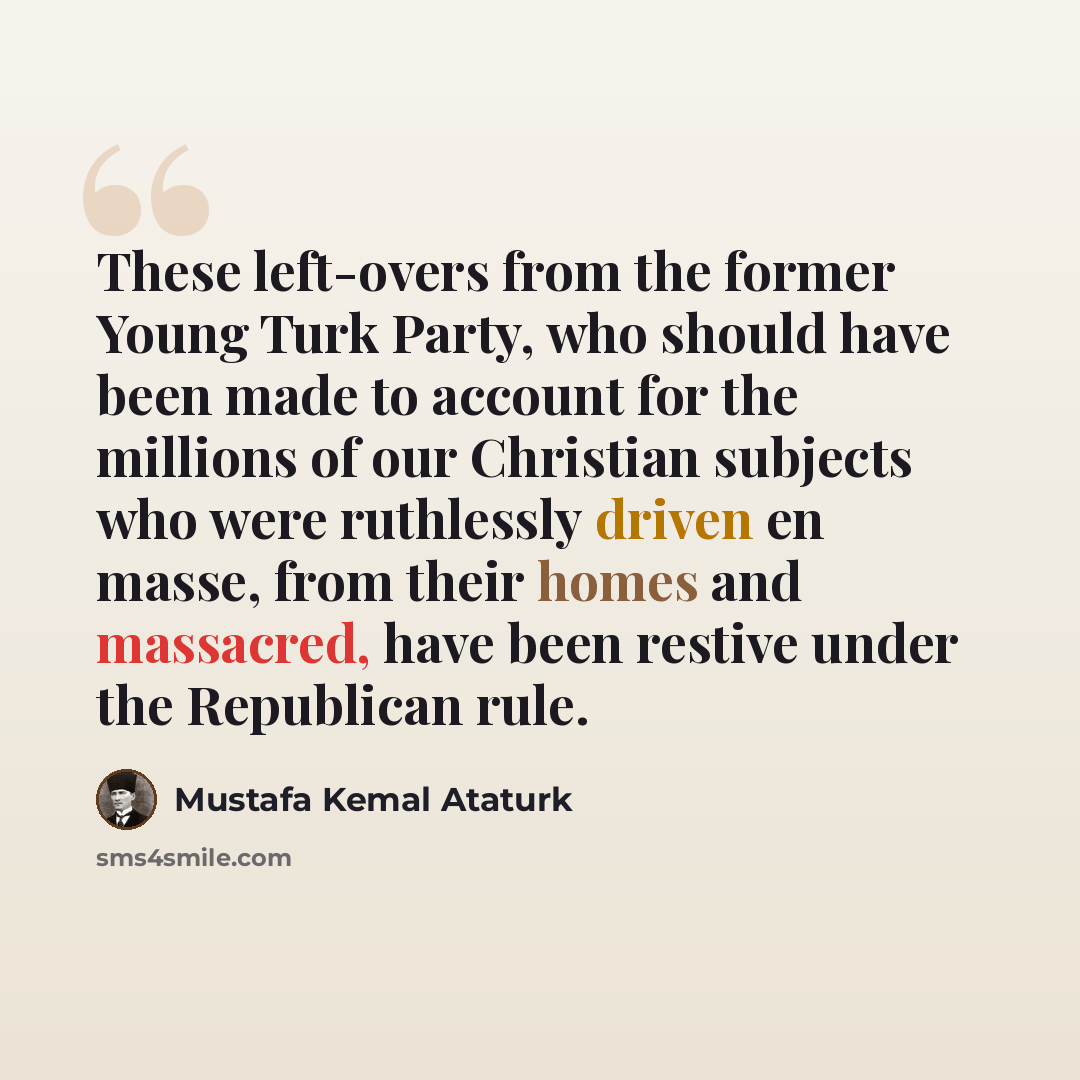 “These left-overs from the former Young Turk Party, who should have been made to account for the millions of our Christian subjects who were ruthlessly driven en masse, from their homes and massacred, have been restive under the Republican rule.” quote by Mustafa Kemal Ataturk