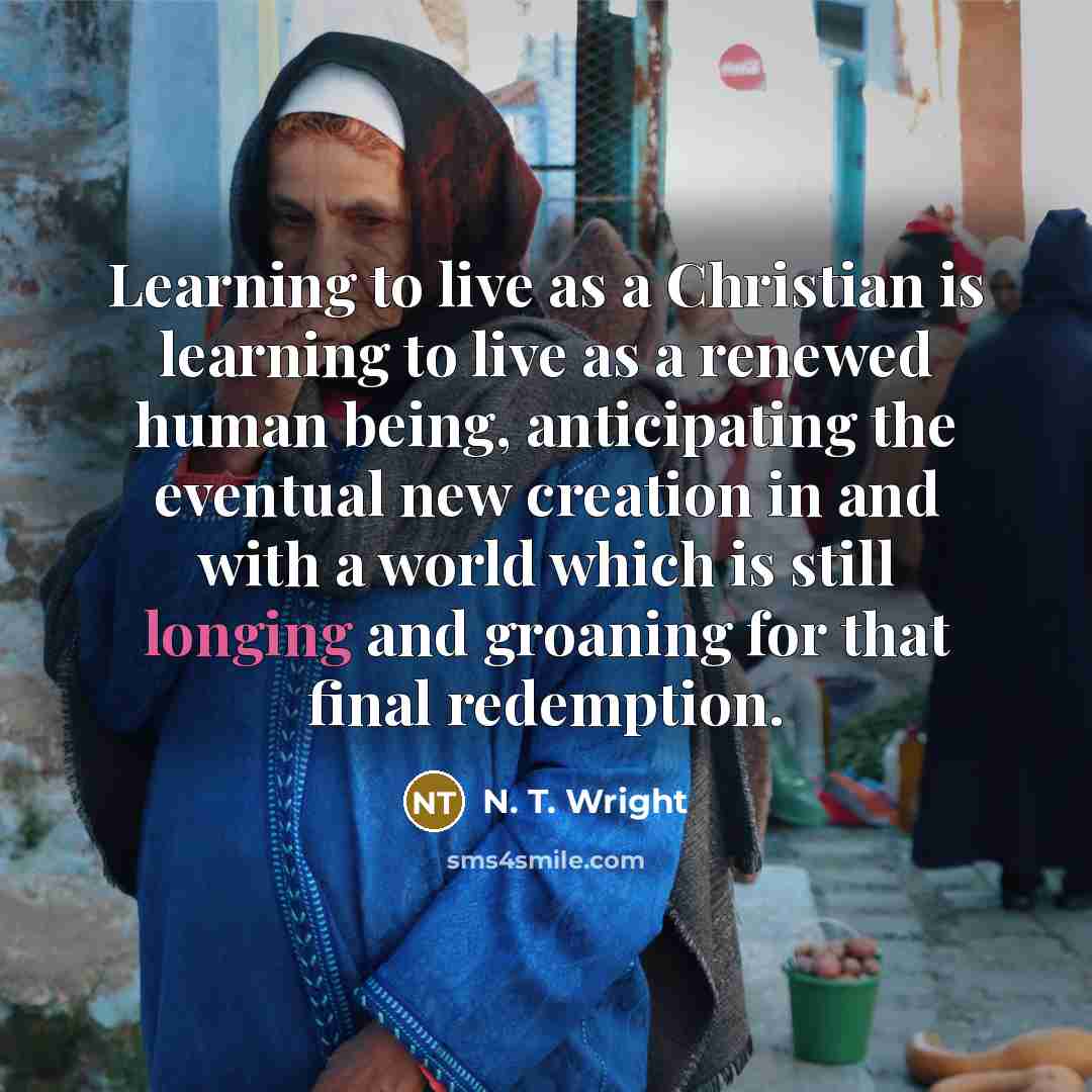 “Learning to live as a Christian is learning to live as a renewed human being, anticipating the eventual new creation in and with a world which is still longing and groaning for that final redemption.” quote by N. T. Wright