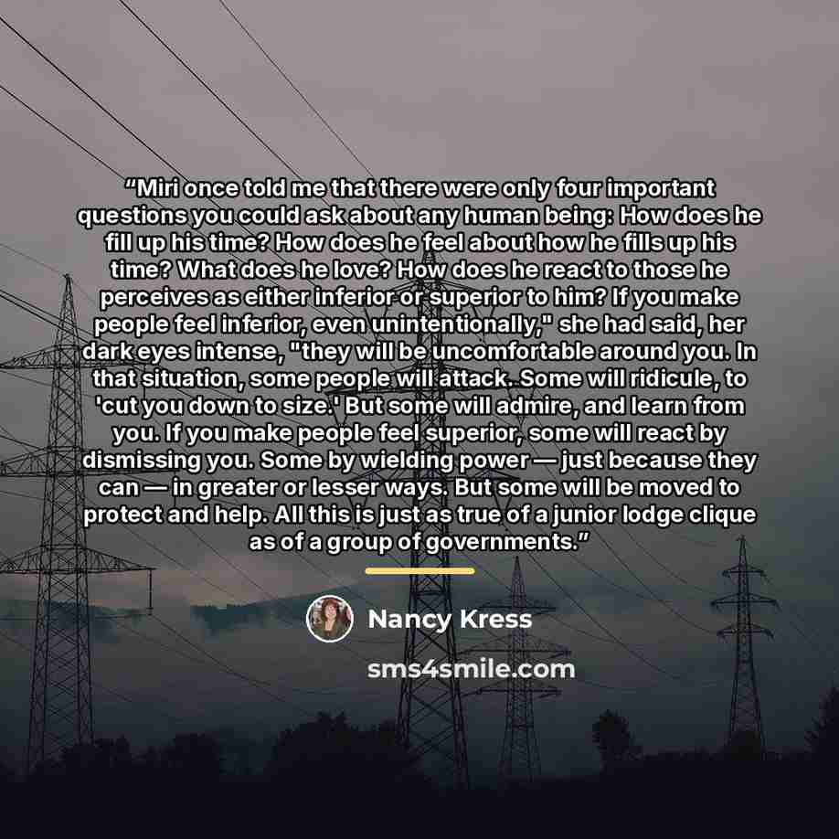 “Miri once told me that there were only four important ques­tions you could ask about any human being: How does he fill up his time? How does he feel about how he fills up his time? What does he love? How does he react to those he perceives as either inferior or superior to him? If you make people…” quote by Nancy Kress