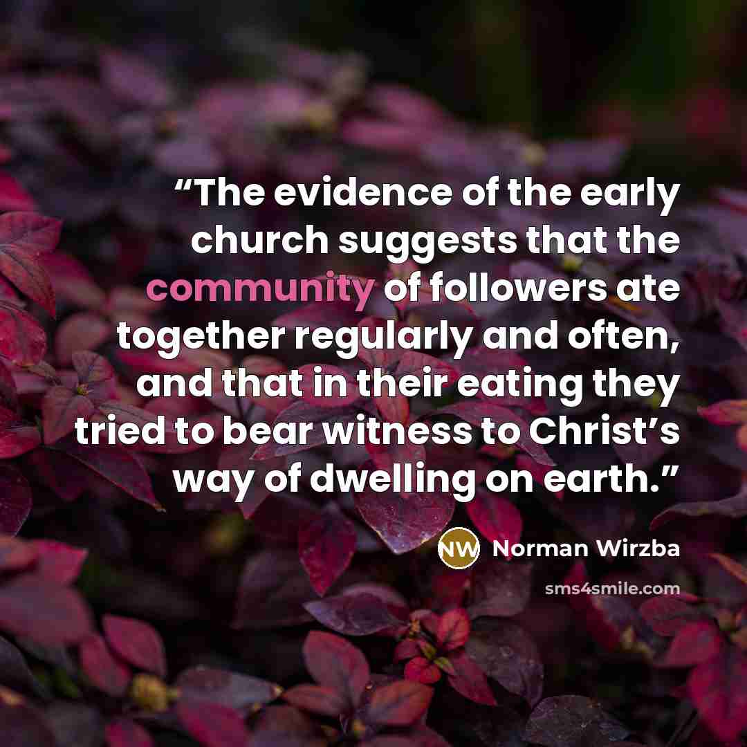 “The evidence of the early church suggests that the community of followers ate together regularly and often, and that in their eating they tried to bear witness to Christ’s way of dwelling on earth.” quote by Norman Wirzba