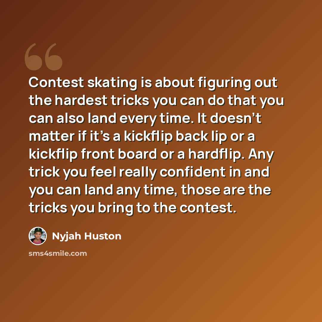 “Contest skating is about figuring out the hardest tricks you can do that you can also land every time. It doesn't matter if it's a kickflip back lip or a kickflip front board or a hardflip. Any trick you feel really confident in and you can land any time, those are the tricks you bring to the…” quote by Nyjah Huston