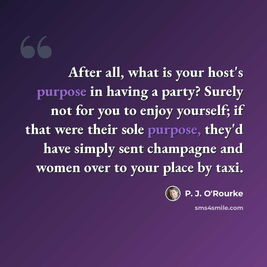 “After all, what is your host's purpose in having a party? Surely not for you to enjoy yourself; if that were their sole purpose, they'd have simply sent champagne and women over to your place by taxi.” quote by P. J. O'Rourke