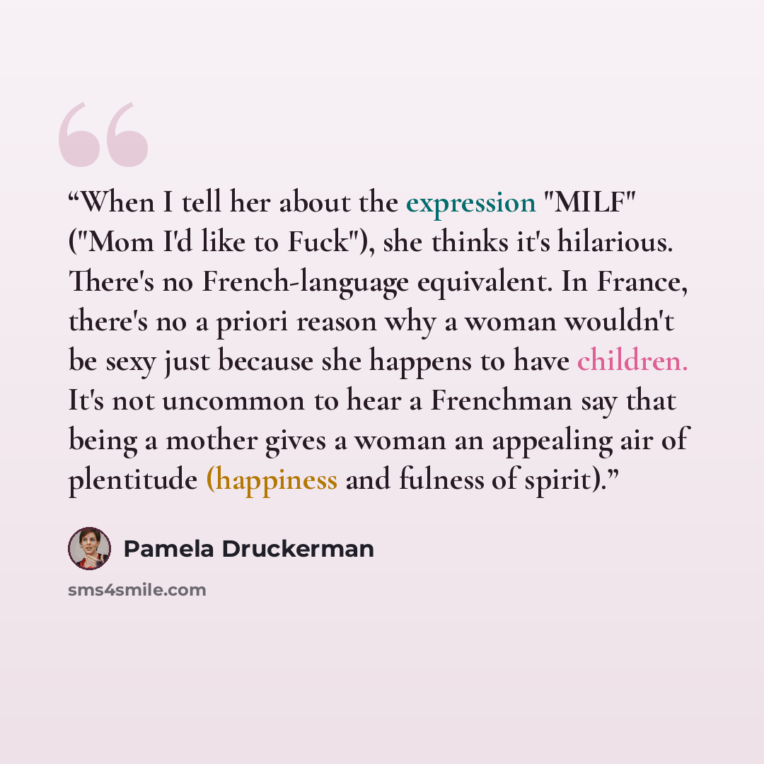 “When I tell her about the expression "MILF" ("Mom I'd like to Fuck"), she thinks it's hilarious. There's no French-language equivalent. In France, there's no a priori reason why a woman wouldn't be sexy just because she happens to have children. It's not uncommon to hear a Frenchman say that being…” quote by Pamela Druckerman