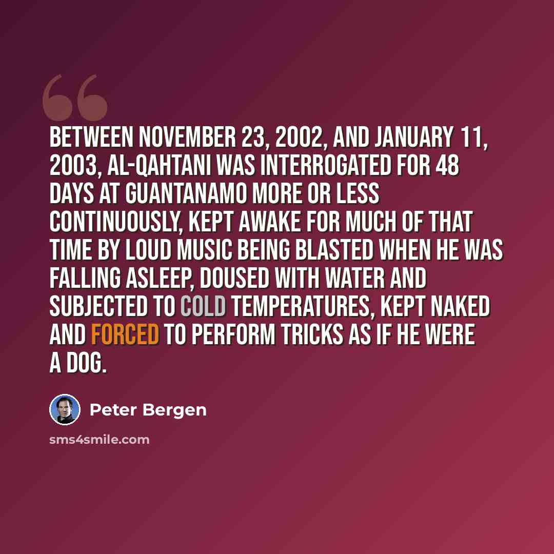 “Between November 23, 2002, and January 11, 2003, al-Qahtani was interrogated for 48 days at Guantanamo more or less continuously, kept awake for much of that time by loud music being blasted when he was falling asleep, doused with water and subjected to cold temperatures, kept naked and forced to…” quote by Peter Bergen