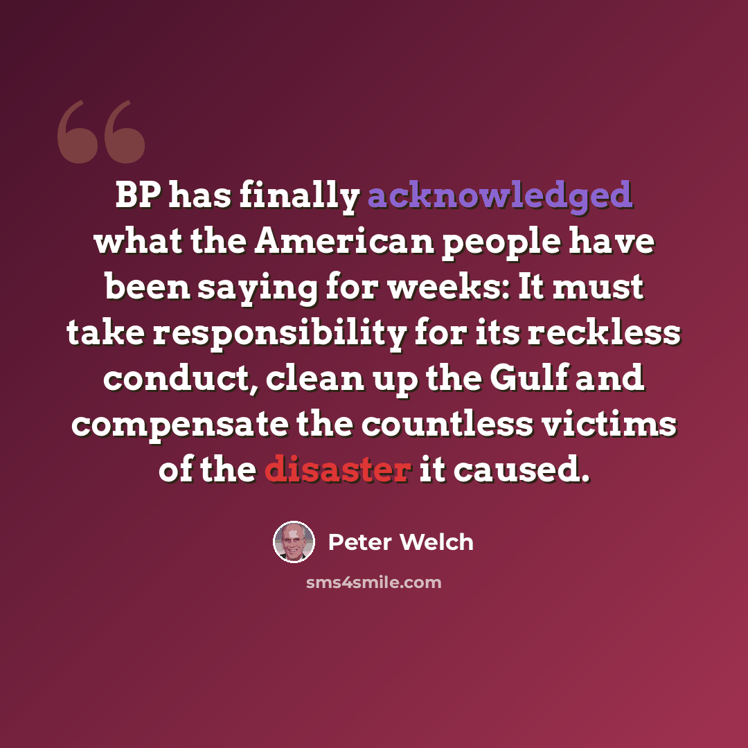 “BP has finally acknowledged what the American people have been saying for weeks: It must take responsibility for its reckless conduct, clean up the Gulf and compensate the countless victims of the disaster it caused.” quote by Peter Welch