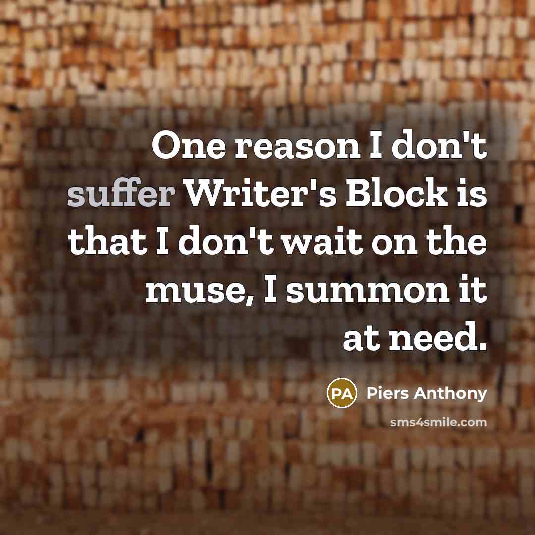 “One reason I don't suffer Writer's Block is that I don't wait on the muse, I summon it at need.” quote by Piers Anthony