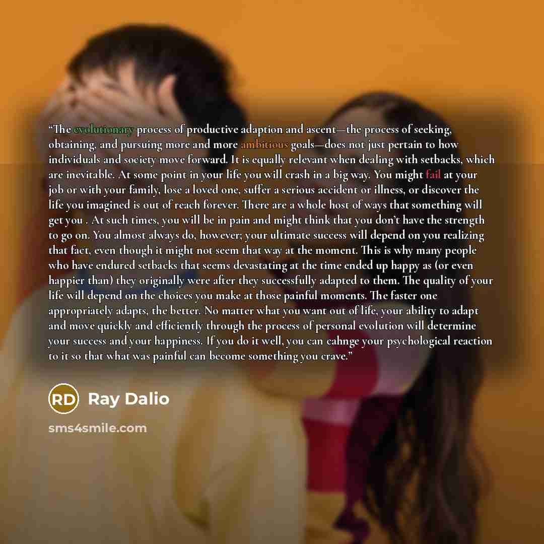 “The evolutionary process of productive adaption and ascent—the process of seeking, obtaining, and pursuing more and more ambitious goals—does not just pertain to how individuals and society move forward. It is equally relevant when dealing with setbacks, which are inevitable. At some point in your…” quote by Ray Dalio
