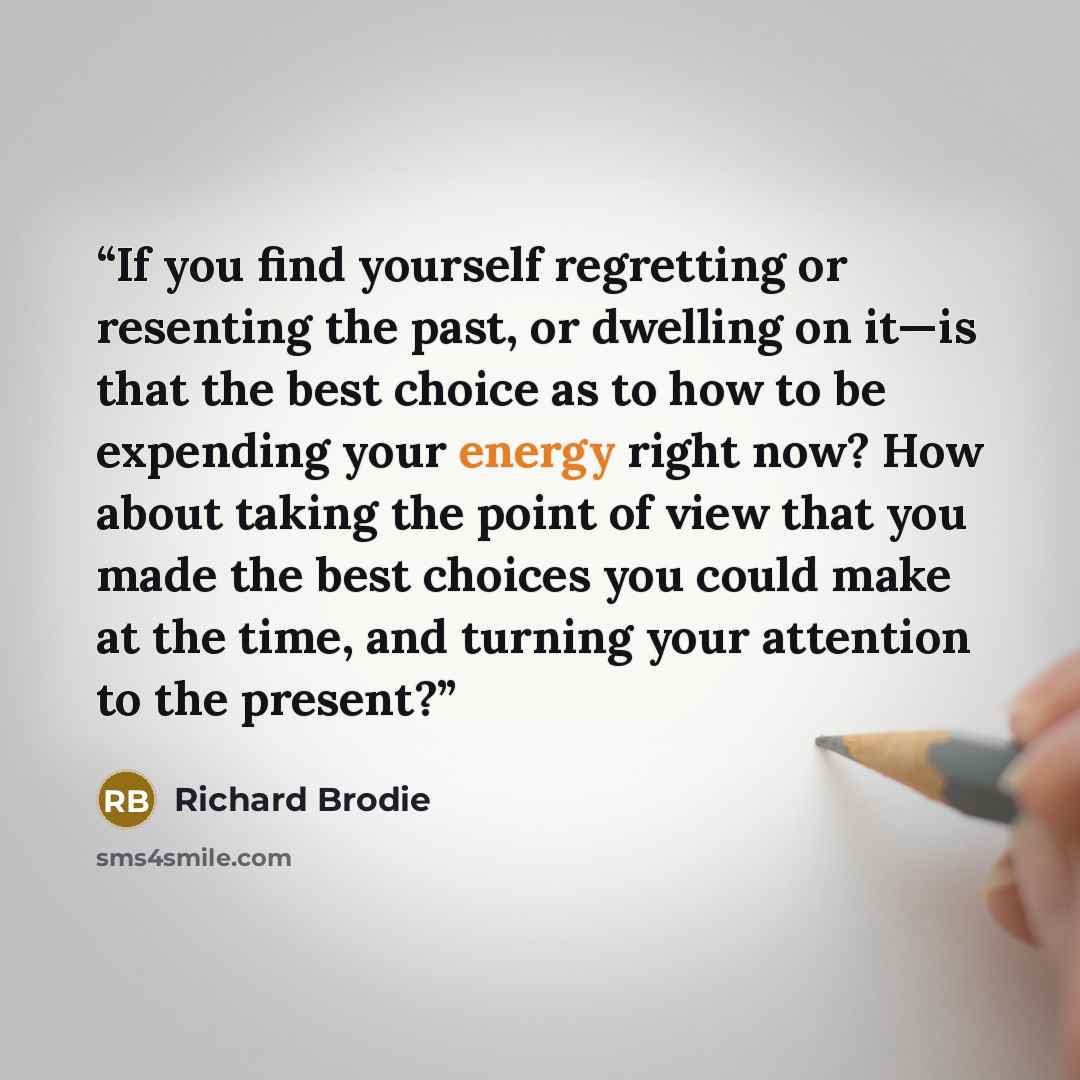“If you find yourself regretting or resenting the past, or dwelling on it—is that the best choice as to how to be expending your energy right now? How about taking the point of view that you made the best choices you could make at the time, and turning your attention to the present?” quote by Richard Brodie