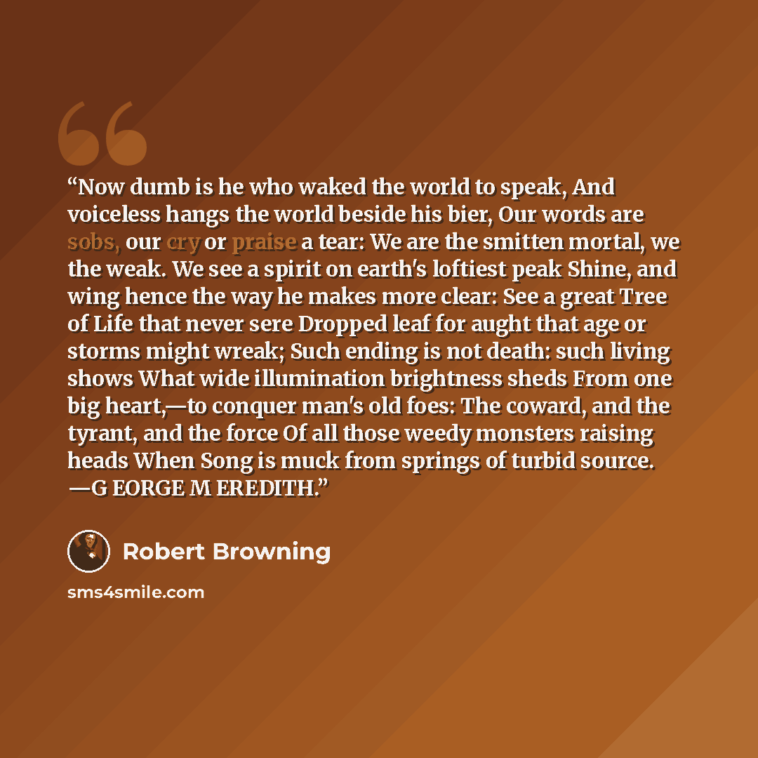 “Now dumb is he who waked the world to speak, And voiceless hangs the world beside his bier, Our words are sobs, our cry or praise a tear: We are the smitten mortal, we the weak. We see a spirit on earth's loftiest peak Shine, and wing hence the way he makes more clear: See a great Tree of Life…” quote by Robert Browning