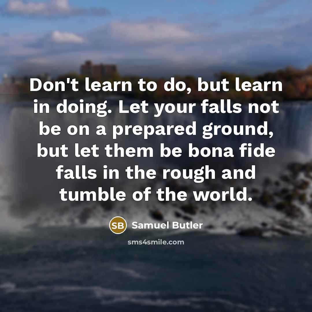 “Don't learn to do, but learn in doing. Let your falls not be on a prepared ground, but let them be bona fide falls in the rough and tumble of the world.” quote by Samuel Butler