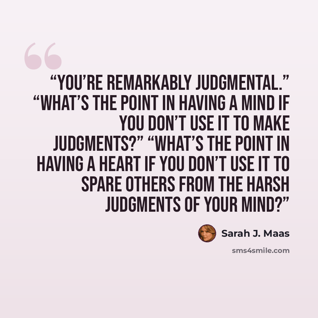 “You’re remarkably judgmental.” “What’s the point in having a mind if you don’t use it to make judgments?” “What’s the point in having a heart if you don’t use it to spare others from the harsh judgments of your mind?” quote by Sarah J. Maas