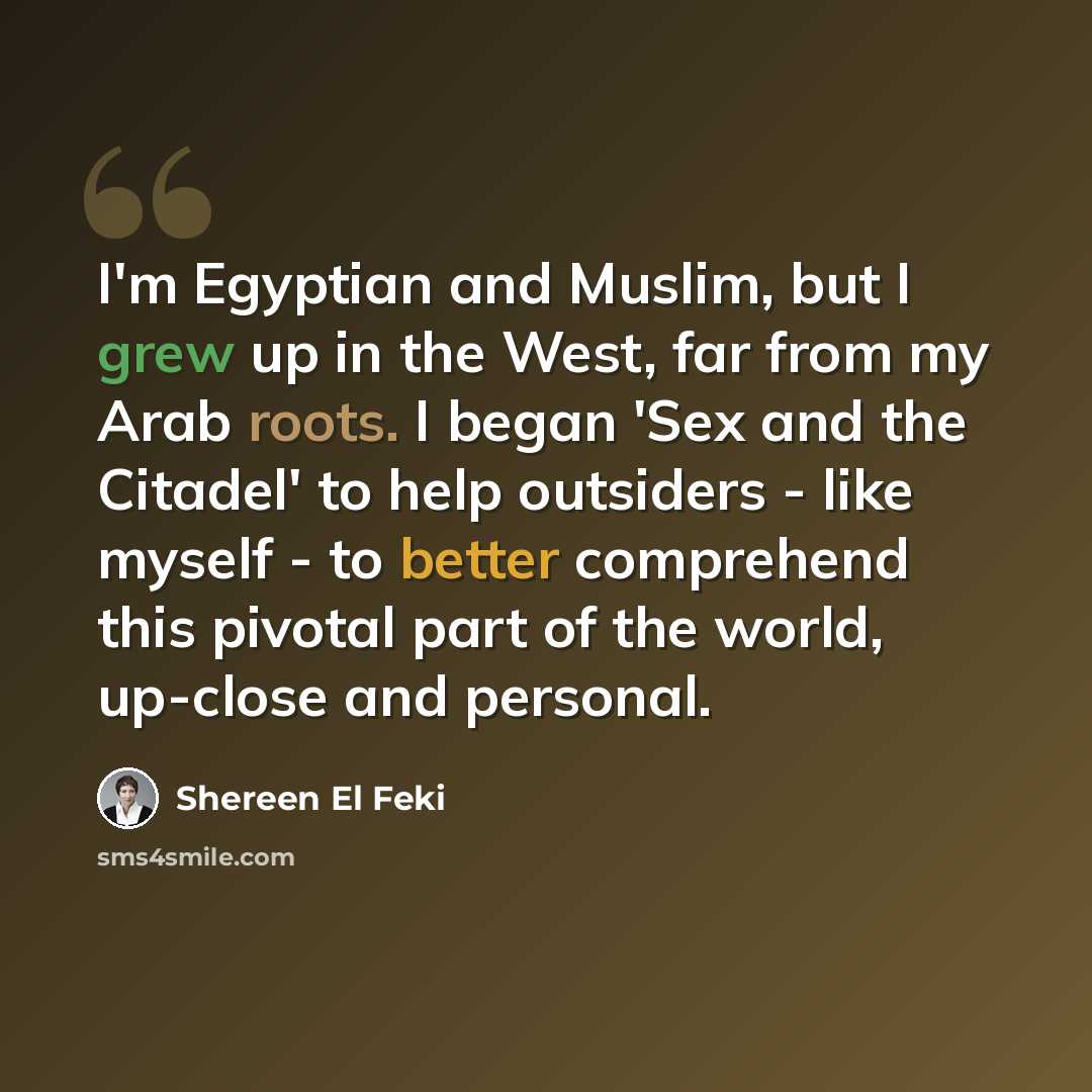 “I'm Egyptian and Muslim, but I grew up in the West, far from my Arab roots. I began 'Sex and the Citadel' to help outsiders - like myself - to better comprehend this pivotal part of the world, up-close and personal.” quote by Shereen El Feki