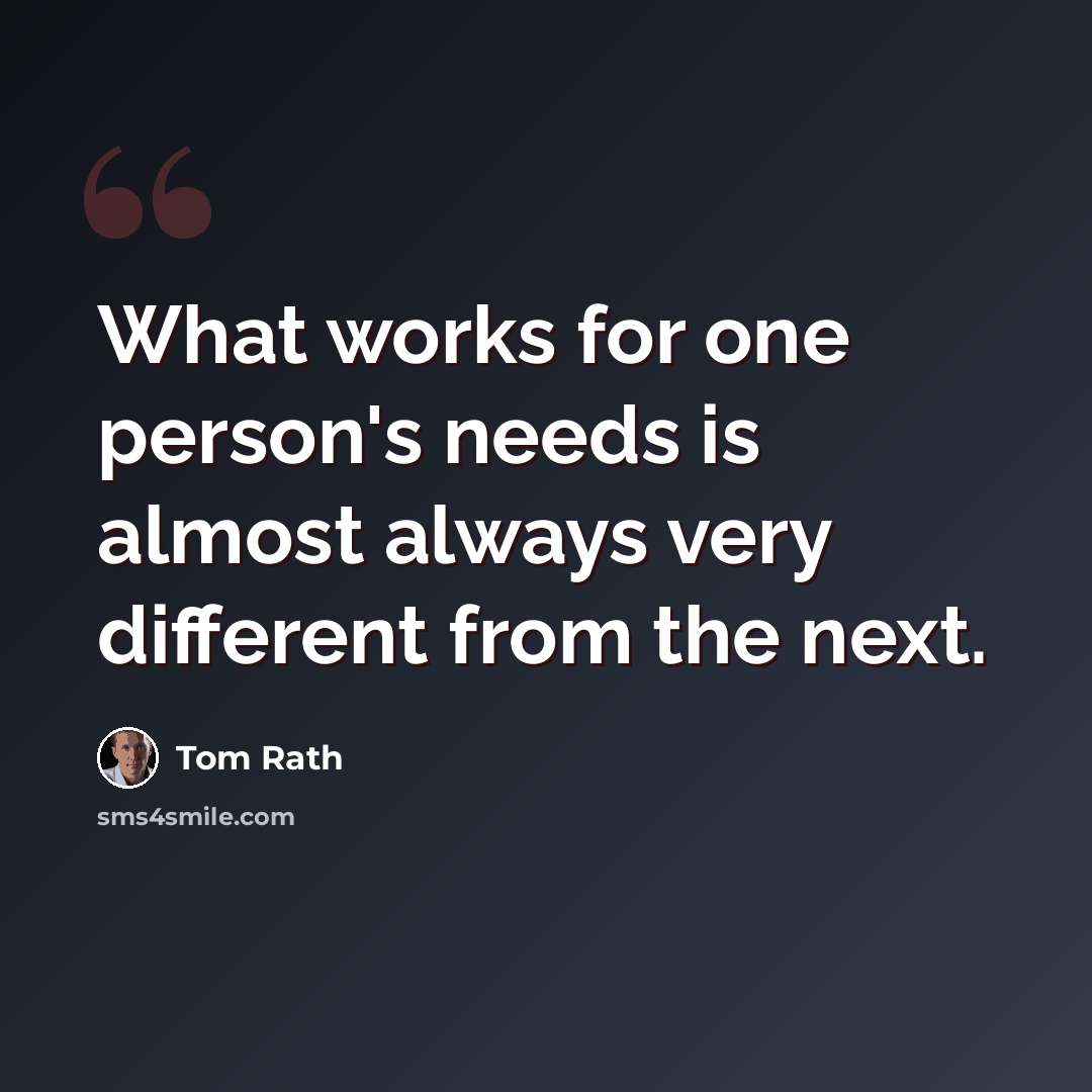 “What works for one person's needs is almost always very different from the next.” quote by Tom Rath