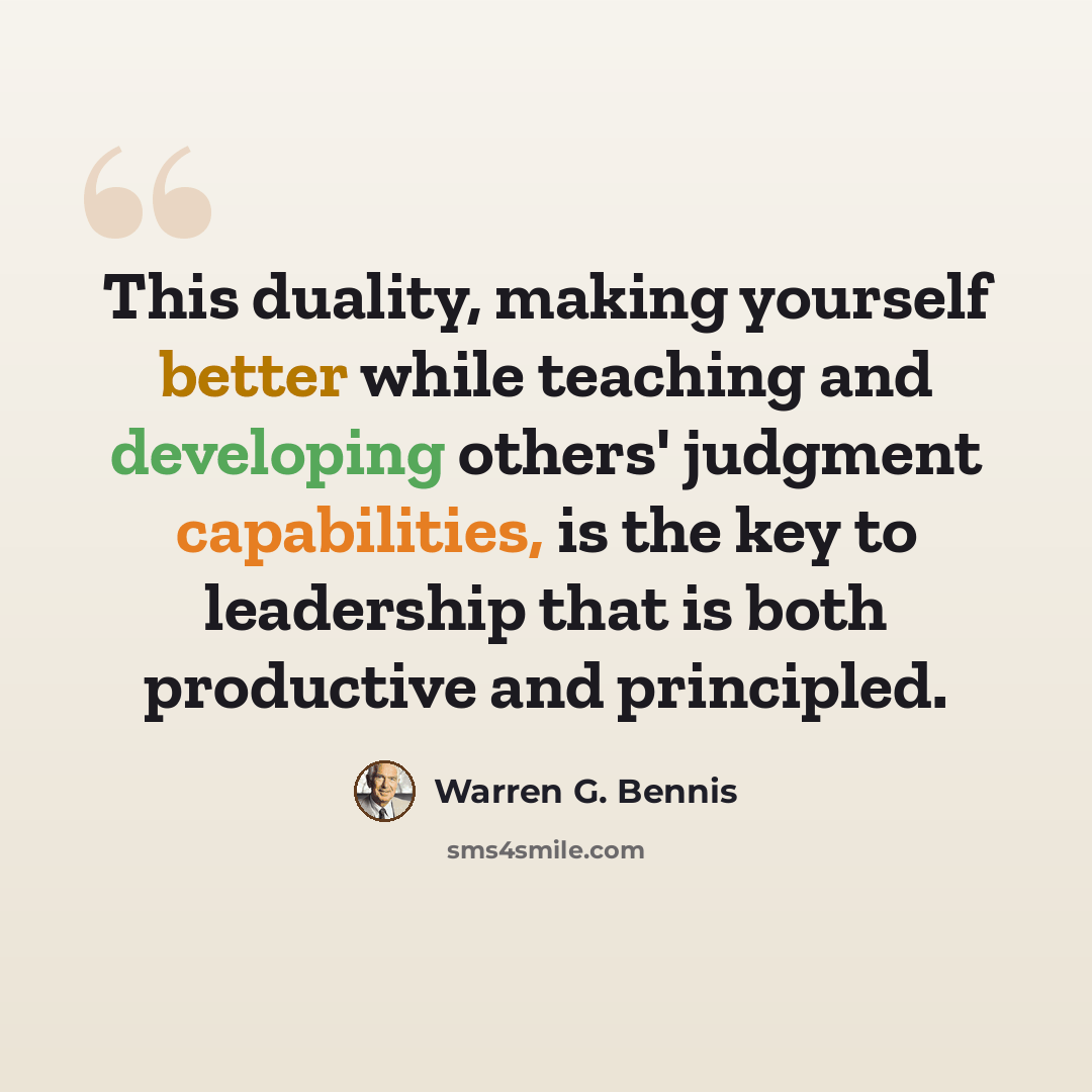 “This duality, making yourself better while teaching and developing others' judgment capabilities, is the key to leadership that is both productive and principled.” quote by Warren G. Bennis