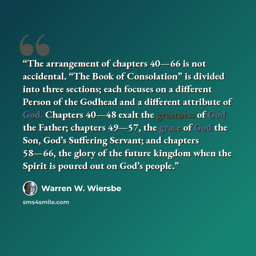 “The arrangement of chapters 40—66 is not accidental. “The Book of Consolation” is divided into three sections; each focuses on a different Person of the Godhead and a different attribute of God. Chapters 40—48 exalt the greatness of God the Father; chapters 49—57, the grace of God the Son, God’s…” quote by Warren W. Wiersbe