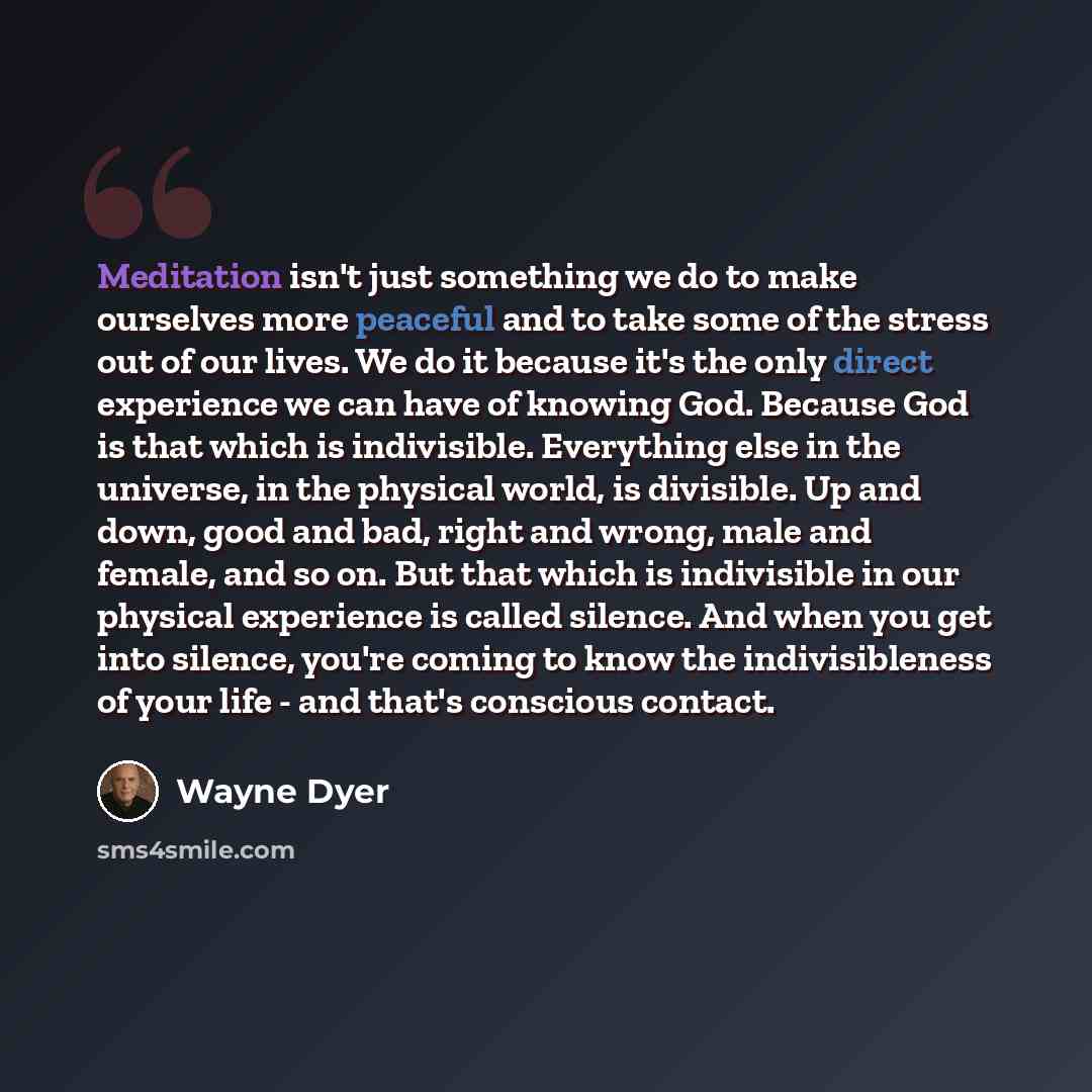 “Meditation isn't just something we do to make ourselves more peaceful and to take some of the stress out of our lives. We do it because it's the only direct experience we can have of knowing God. Because God is that which is indivisible. Everything else in the universe, in the physical world, is…” quote by Wayne Dyer