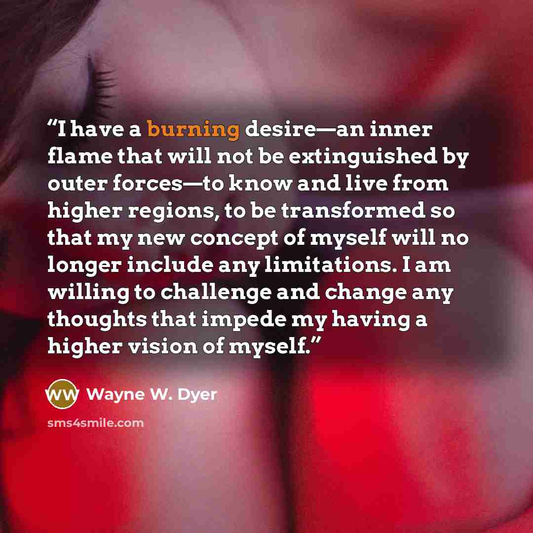 “I have a burning desire—an inner flame that will not be extinguished by outer forces—to know and live from higher regions, to be transformed so that my new concept of myself will no longer include any limitations. I am willing to challenge and change any thoughts that impede my having a higher…” quote by Wayne W. Dyer