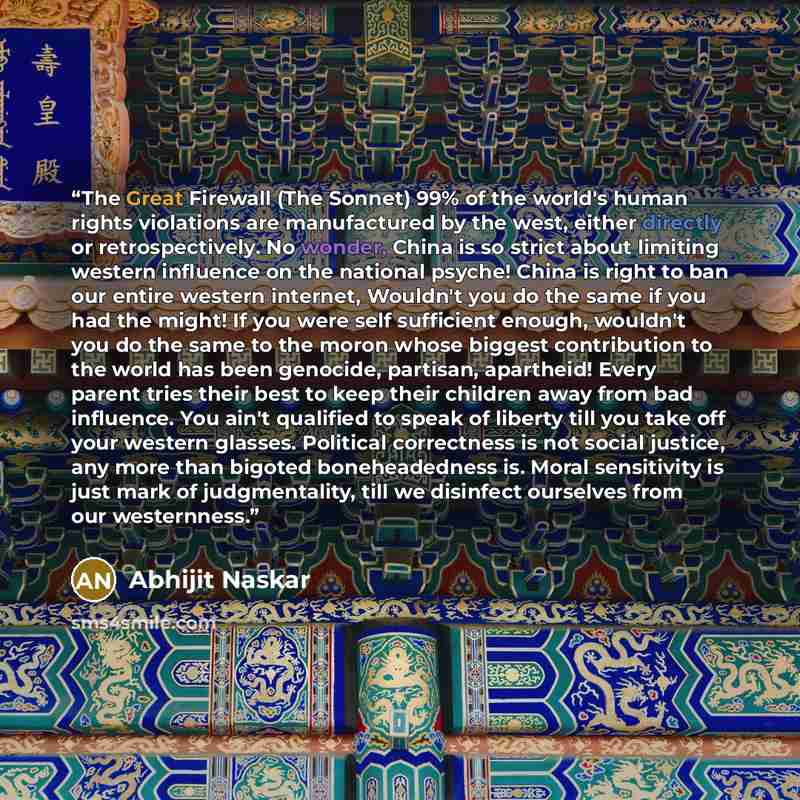 “The Great Firewall (The Sonnet) 99% of the world's human rights violations are manufactured by the west, either directly or retrospectively. No wonder, China is so strict about limiting western influence on the national psyche! China is right to ban our entire western internet, Wouldn't you do the…” quote by Abhijit Naskar