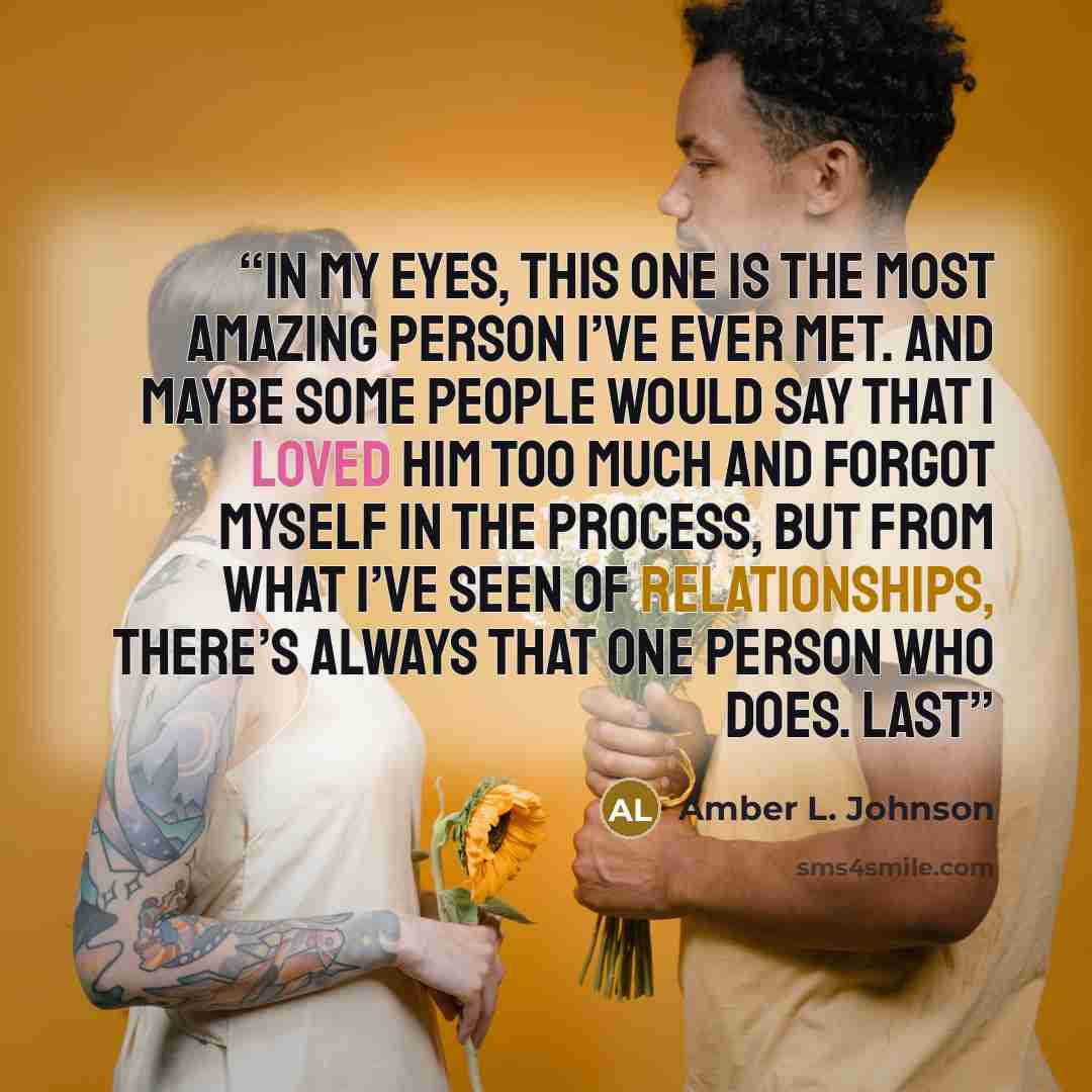 “In my eyes, this one is the most amazing person I’ve ever met. And maybe some people would say that I loved him too much and forgot myself in the process, but from what I’ve seen of relationships, there’s always that one person who does. Last” quote by Amber L. Johnson
