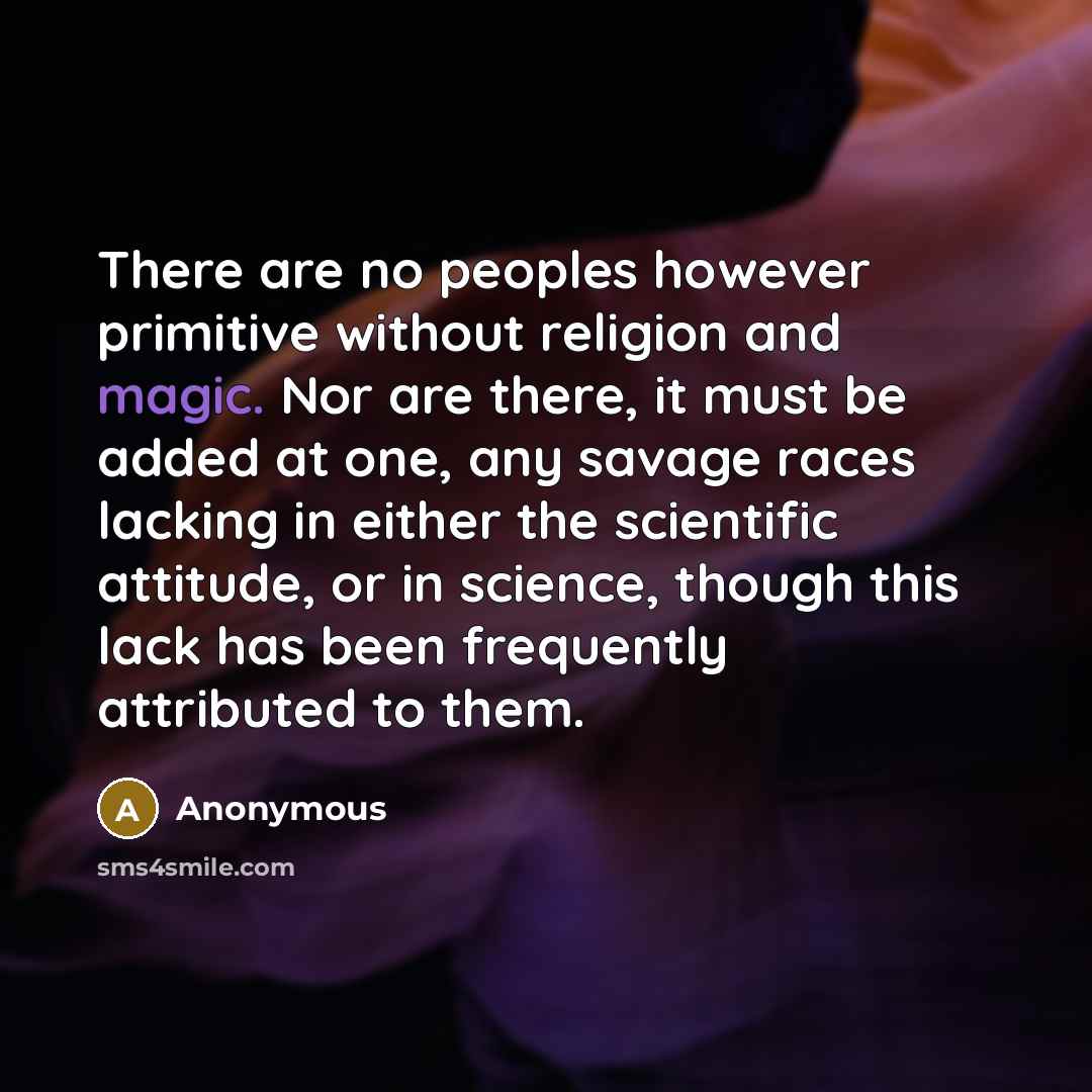 “There are no peoples however primitive without religion and magic. Nor are there, it must be added at one, any savage races lacking in either the scientific attitude, or in science, though this lack has been frequently attributed to them.” quote by Anonymous