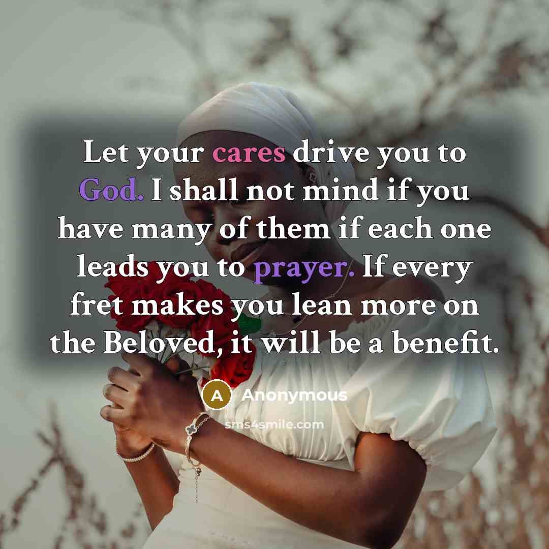 “Let your cares drive you to God. I shall not mind if you have many of them if each one leads you to prayer. If every fret makes you lean more on the Beloved, it will be a benefit.” quote by Anonymous