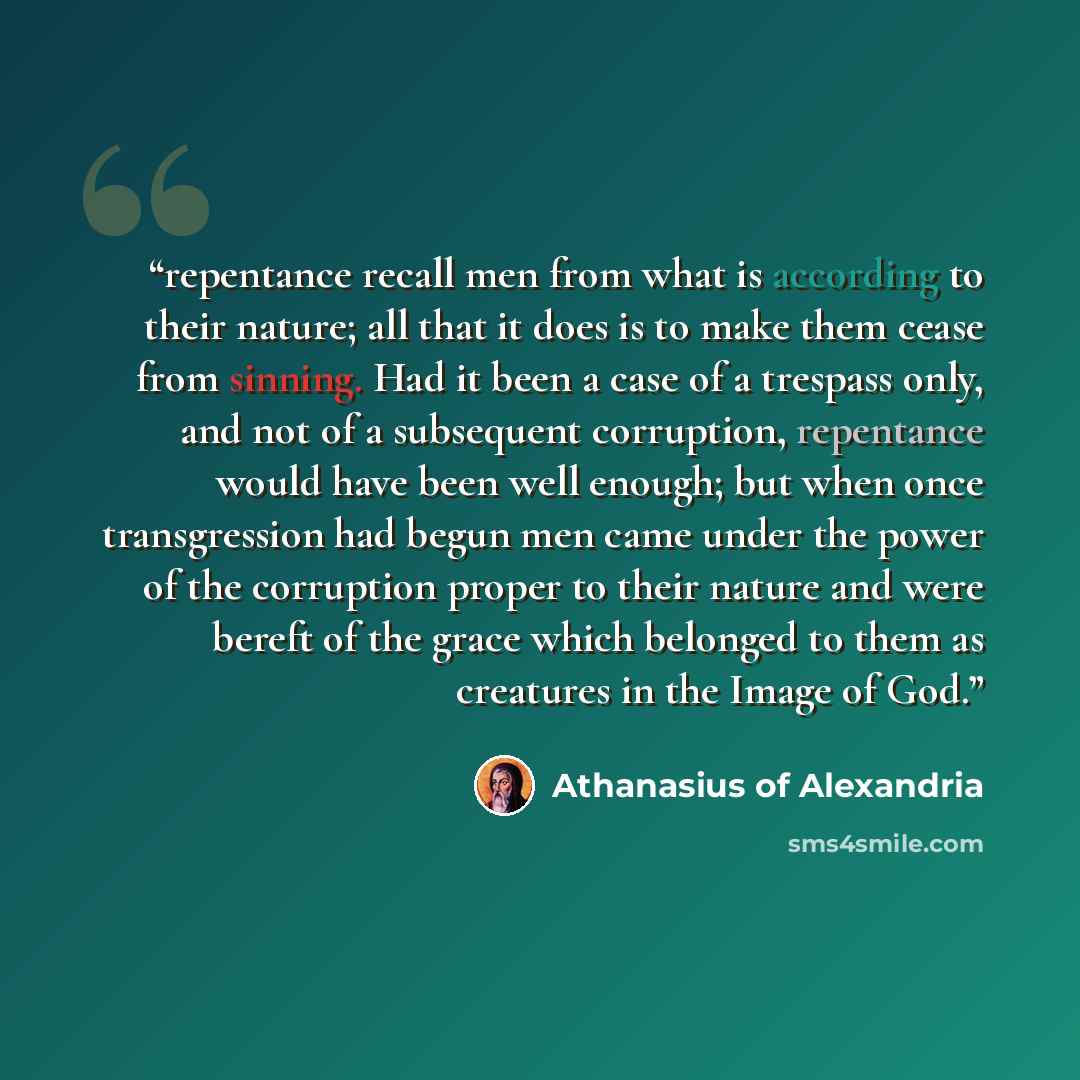 “repentance recall men from what is according to their nature; all that it does is to make them cease from sinning. Had it been a case of a trespass only, and not of a subsequent corruption, repentance would have been well enough; but when once transgression had begun men came under the power of…” quote by Athanasius of Alexandria
