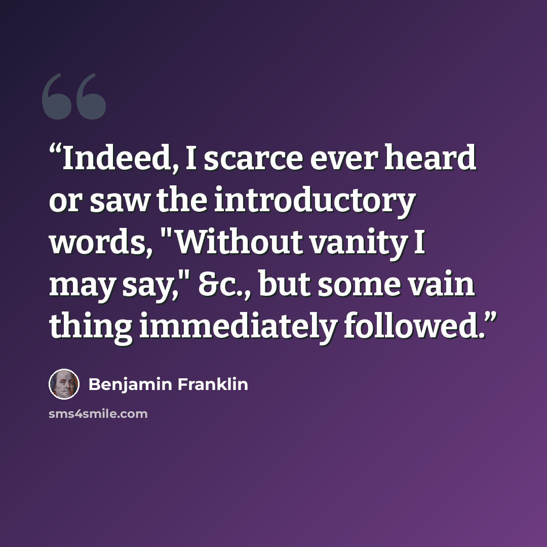 “Indeed, I scarce ever heard or saw the introductory words, "Without vanity I may say," &c., but some vain thing immediately followed.” quote by Benjamin Franklin