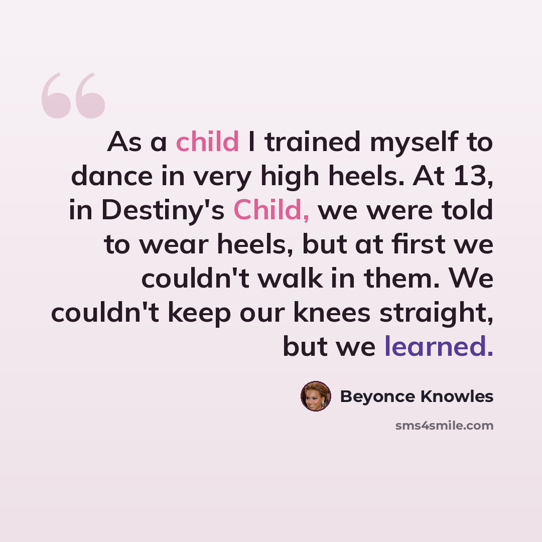 “As a child I trained myself to dance in very high heels. At 13, in Destiny's Child, we were told to wear heels, but at first we couldn't walk in them. We couldn't keep our knees straight, but we learned.” quote by Beyonce Knowles