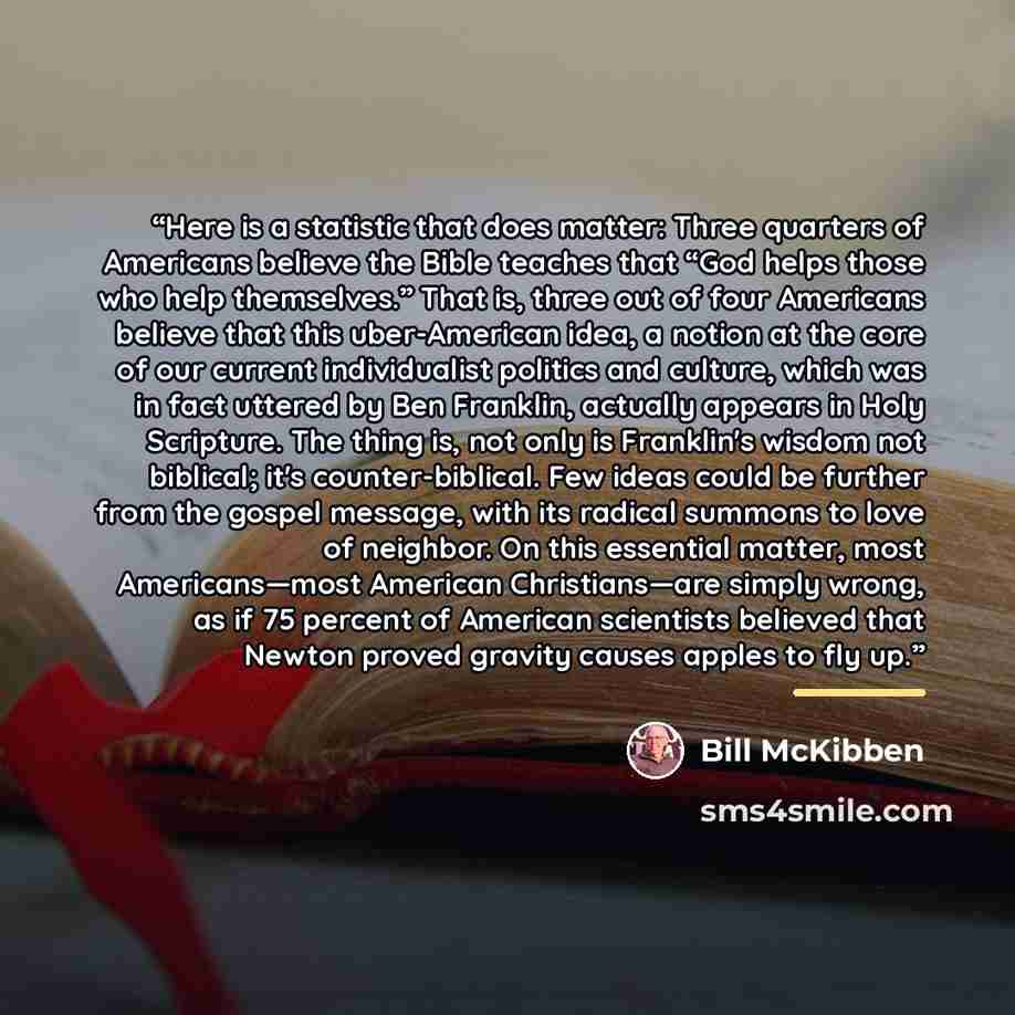“Here is a statistic that does matter: Three quarters of Americans believe the Bible teaches that “God helps those who help themselves.” That is, three out of four Americans believe that this uber-American idea, a notion at the core of our current individualist politics and culture, which was in…” quote by Bill McKibben