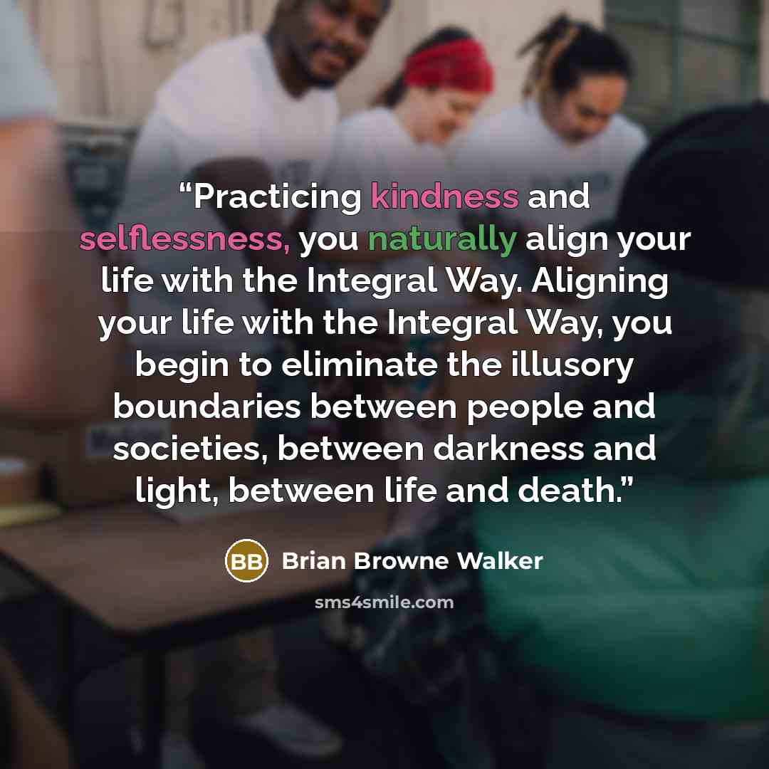 “Practicing kindness and selflessness, you naturally align your life with the Integral Way. Aligning your life with the Integral Way, you begin to eliminate the illusory boundaries between people and societies, between darkness and light, between life and death.” quote by Brian Browne Walker