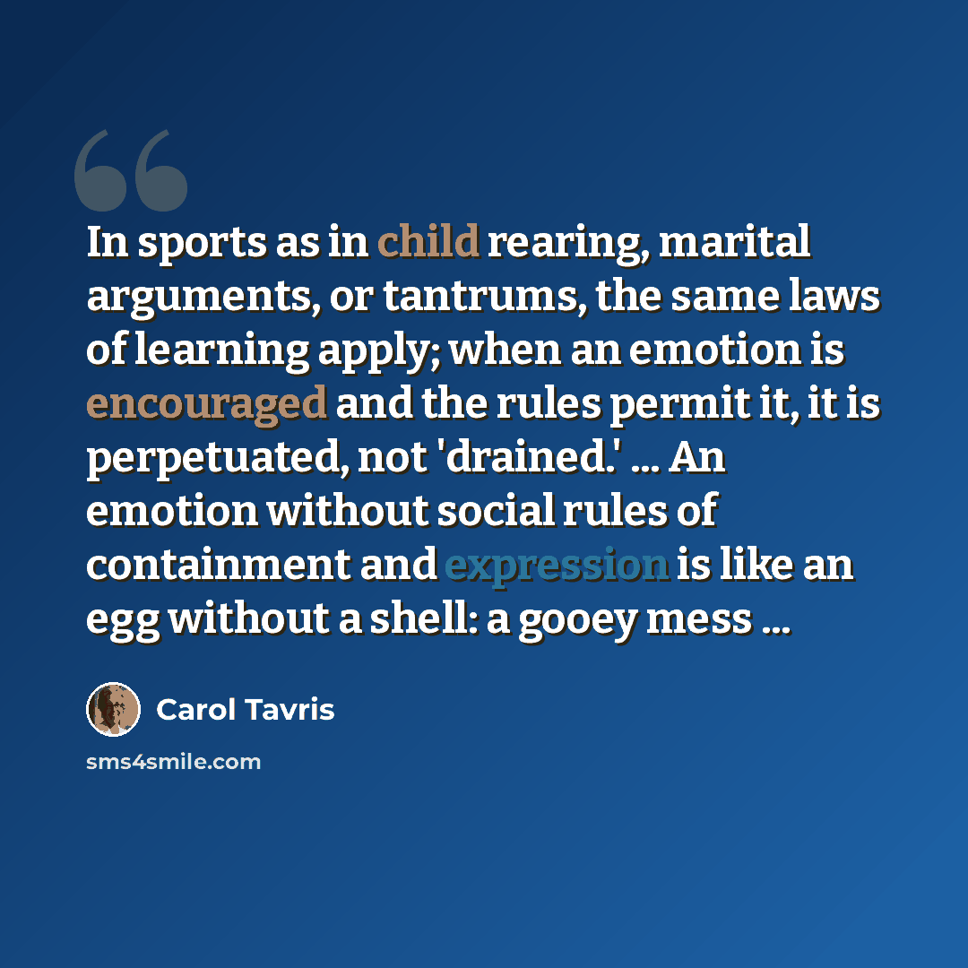 “In sports as in child rearing, marital arguments, or tantrums, the same laws of learning apply; when an emotion is encouraged and the rules permit it, it is perpetuated, not 'drained.' ... An emotion without social rules of containment and expression is like an egg without a shell: a gooey mess ...” quote by Carol Tavris