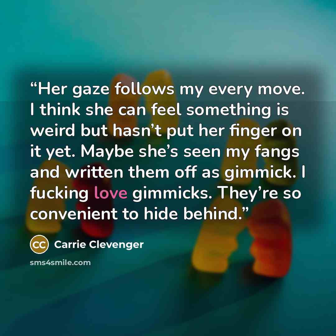 “Her gaze follows my every move. I think she can feel something is weird but hasn’t put her finger on it yet. Maybe she’s seen my fangs and written them off as gimmick. I fucking love gimmicks. They’re so convenient to hide behind.” quote by Carrie Clevenger
