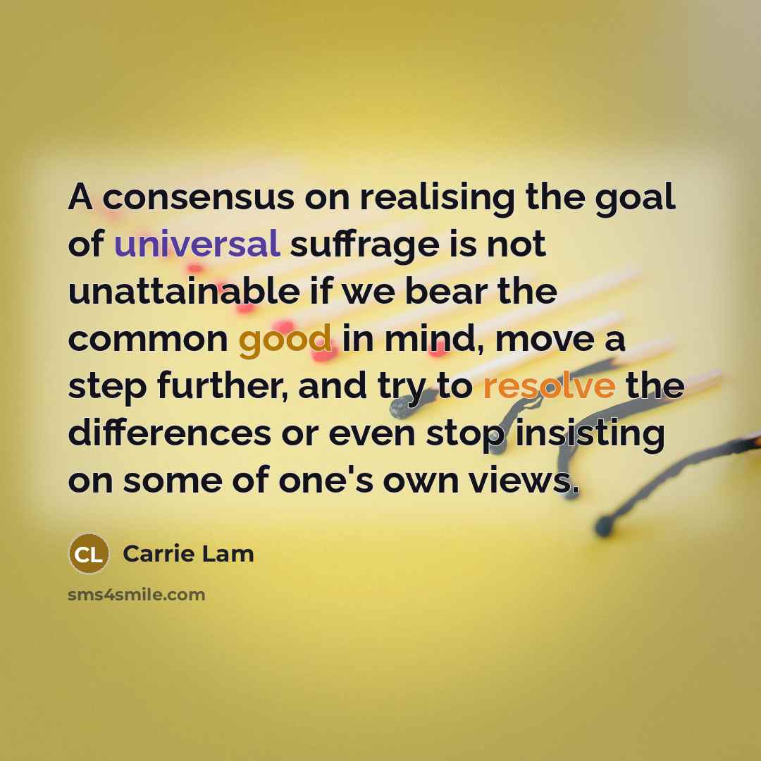 “A consensus on realising the goal of universal suffrage is not unattainable if we bear the common good in mind, move a step further, and try to resolve the differences or even stop insisting on some of one's own views.” quote by Carrie Lam