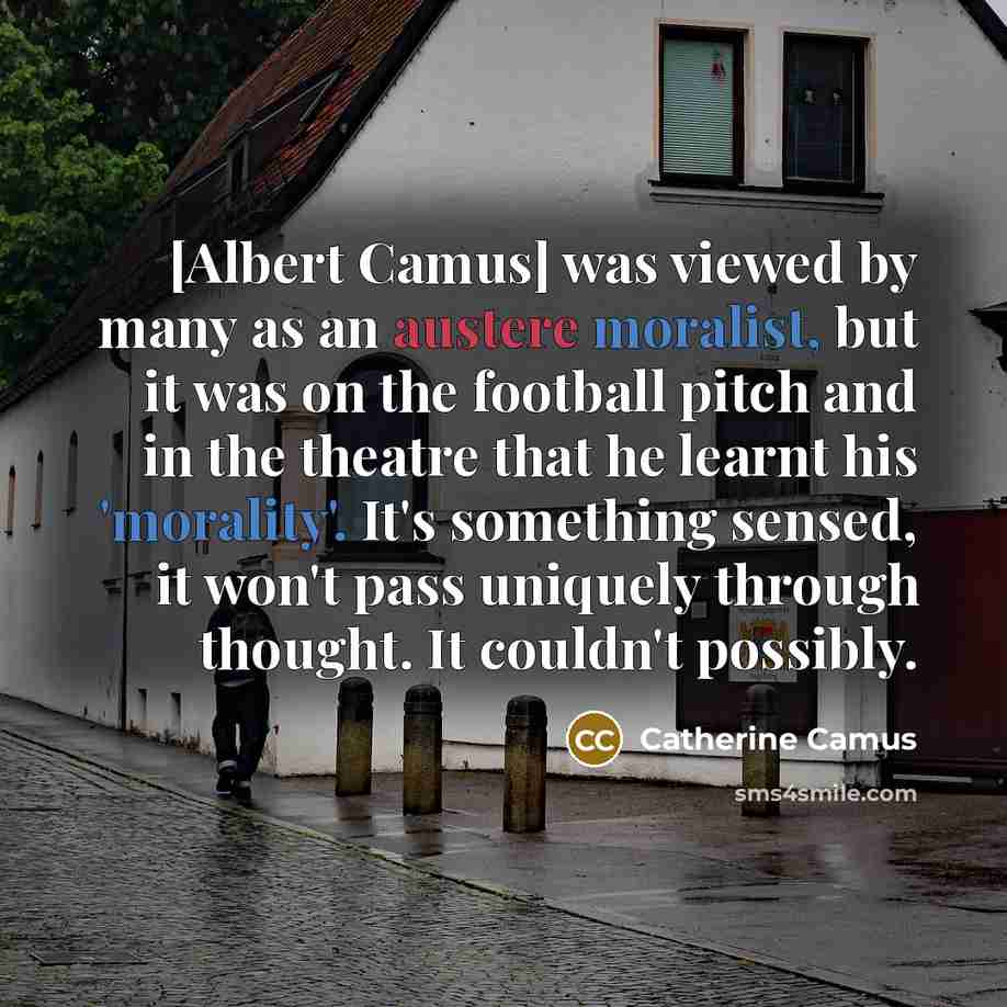 “[Albert Camus] was viewed by many as an austere moralist, but it was on the football pitch and in the theatre that he learnt his 'morality'. It's something sensed, it won't pass uniquely through thought. It couldn't possibly.” quote by Catherine Camus
