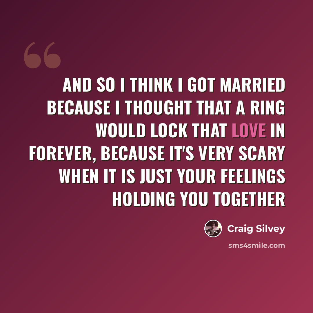 “And so I think I got married because I thought that a ring would lock that love in forever, because it's very scary when it is just your feelings holding you together” quote by Craig Silvey