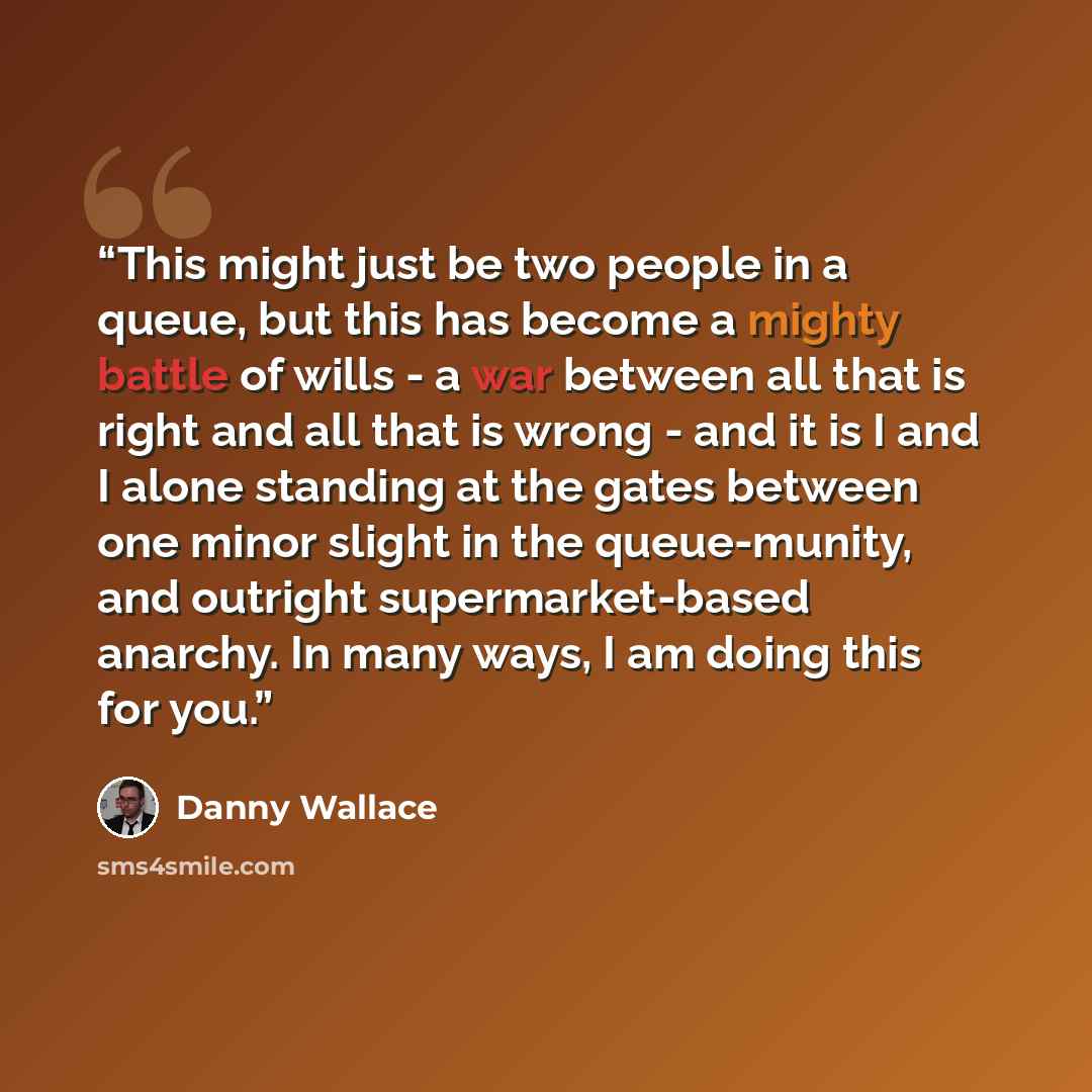 “This might just be two people in a queue, but this has become a mighty battle of wills - a war between all that is right and all that is wrong - and it is I and I alone standing at the gates between one minor slight in the queue-munity, and outright supermarket-based anarchy. In many ways, I am…” quote by Danny Wallace