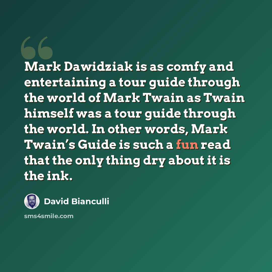 “Mark Dawidziak is as comfy and entertaining a tour guide through the world of Mark Twain as Twain himself was a tour guide through the world. In other words, Mark Twain’s Guide is such a fun read that the only thing dry about it is the ink.” quote by David Bianculli