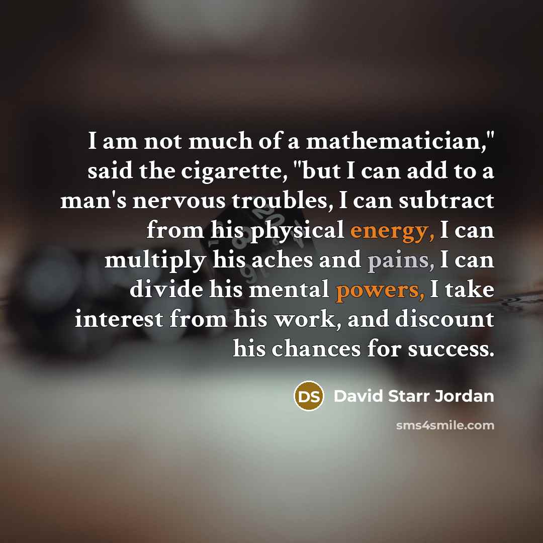 “I am not much of a mathematician," said the cigarette, "but I can add to a man's nervous troubles, I can subtract from his physical energy, I can multiply his aches and pains, I can divide his mental powers, I take interest from his work, and discount his chances for success.” quote by David Starr Jordan