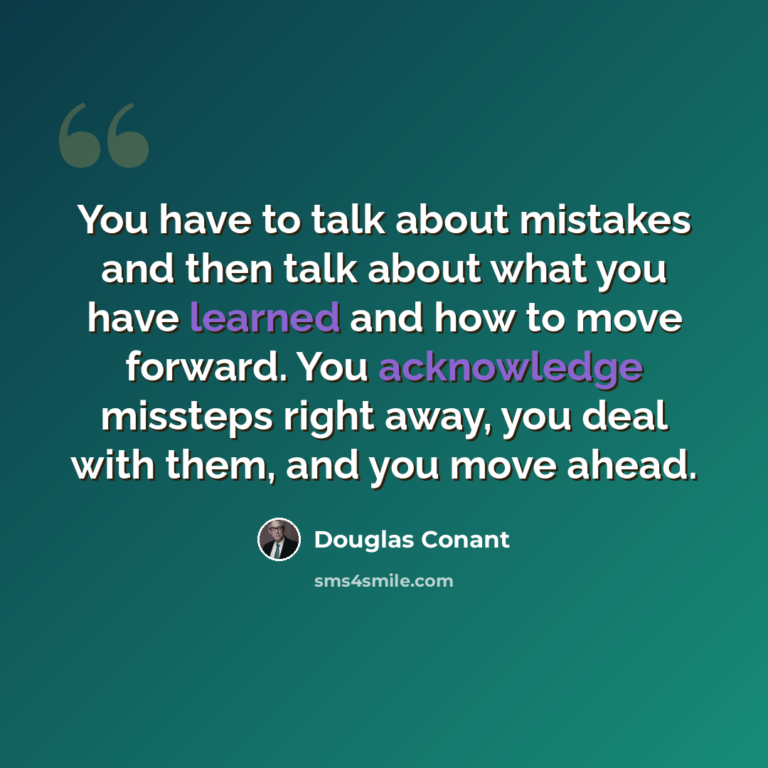 “You have to talk about mistakes and then talk about what you have learned and how to move forward. You acknowledge missteps right away, you deal with them, and you move ahead.” quote by Douglas Conant