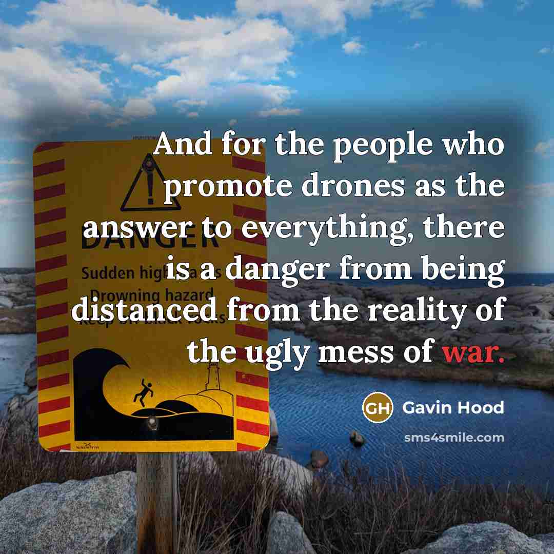 “And for the people who promote drones as the answer to everything, there is a danger from being distanced from the reality of the ugly mess of war.” quote by Gavin Hood