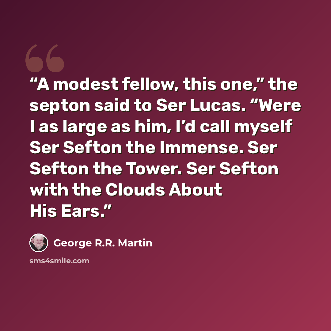 “A modest fellow, this one,” the septon said to Ser Lucas. “Were I as large as him, I’d call myself Ser Sefton the Immense. Ser Sefton the Tower. Ser Sefton with the Clouds About His Ears.” quote by George R.R. Martin