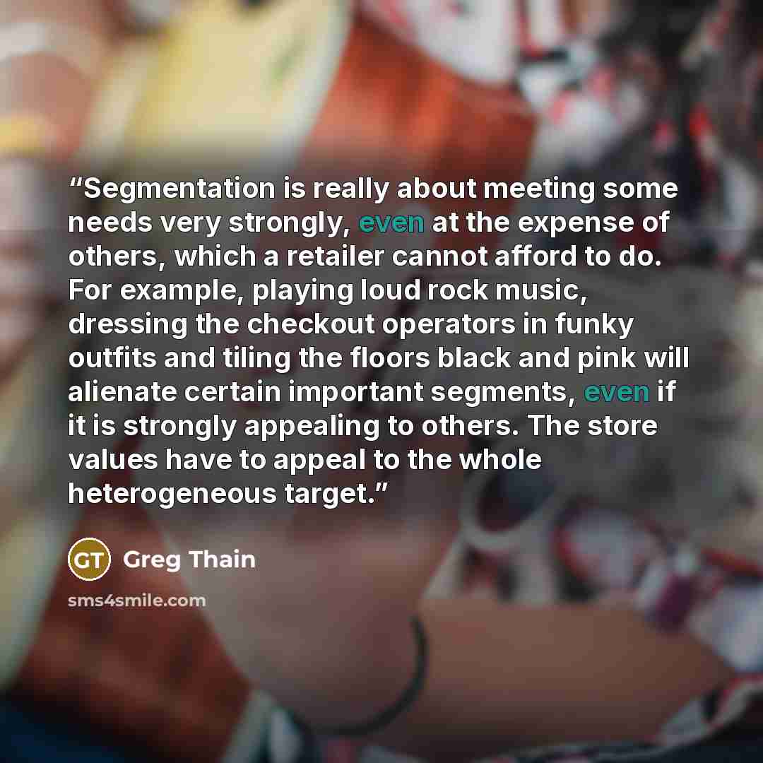 “Segmentation is really about meeting some needs very strongly, even at the expense of others, which a retailer cannot afford to do. For example, playing loud rock music, dressing the checkout operators in funky outfits and tiling the floors black and pink will alienate certain important segments…” quote by Greg Thain