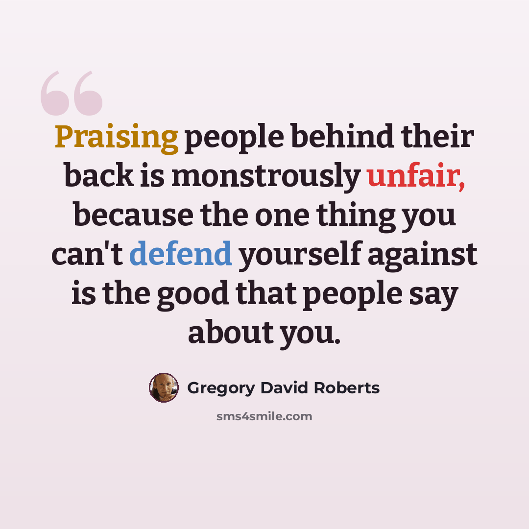 “Praising people behind their back is monstrously unfair, because the one thing you can't defend yourself against is the good that people say about you.” quote by Gregory David Roberts