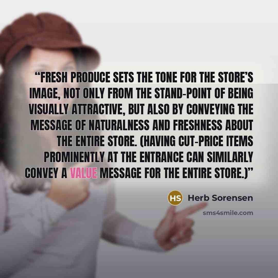 “fresh produce sets the tone for the store’s image, not only from the stand-point of being visually attractive, but also by conveying the message of naturalness and freshness about the entire store. (Having cut-price items prominently at the entrance can similarly convey a value message for the…” quote by Herb Sorensen