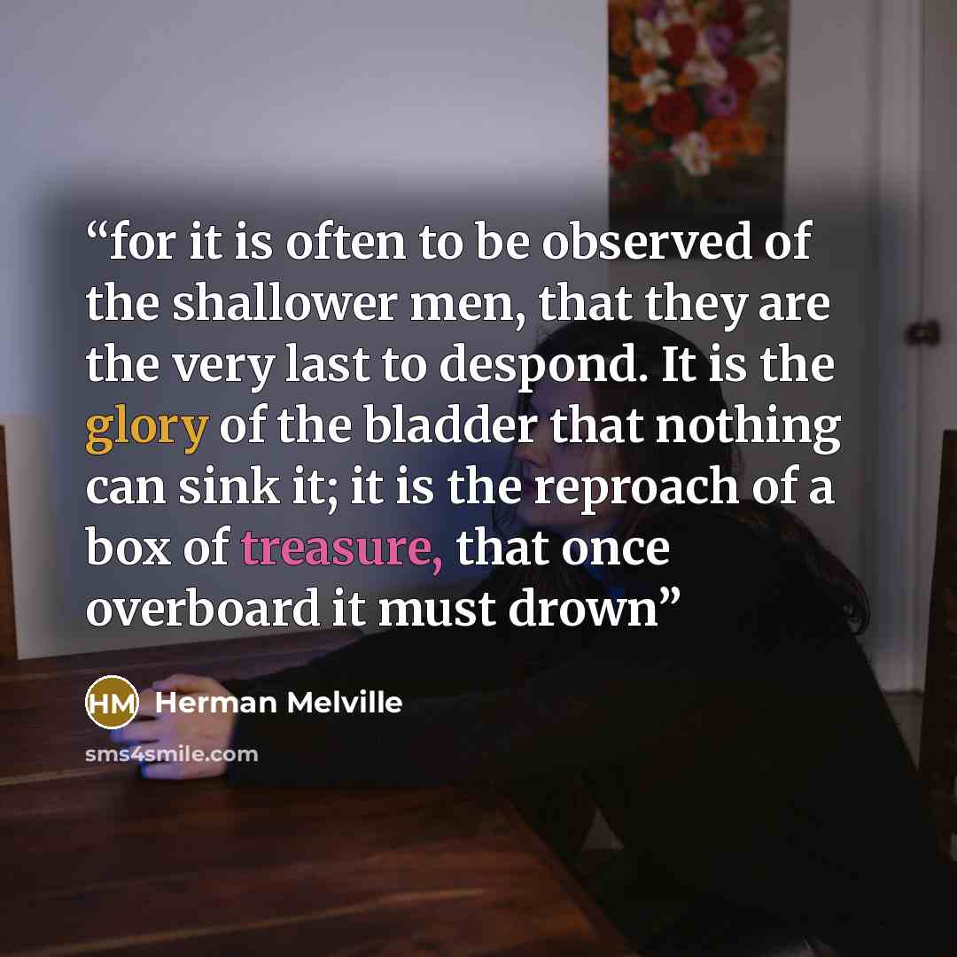 “for it is often to be observed of the shallower men, that they are the very last to despond. It is the glory of the bladder that nothing can sink it; it is the reproach of a box of treasure, that once overboard it must drown” quote by Herman Melville