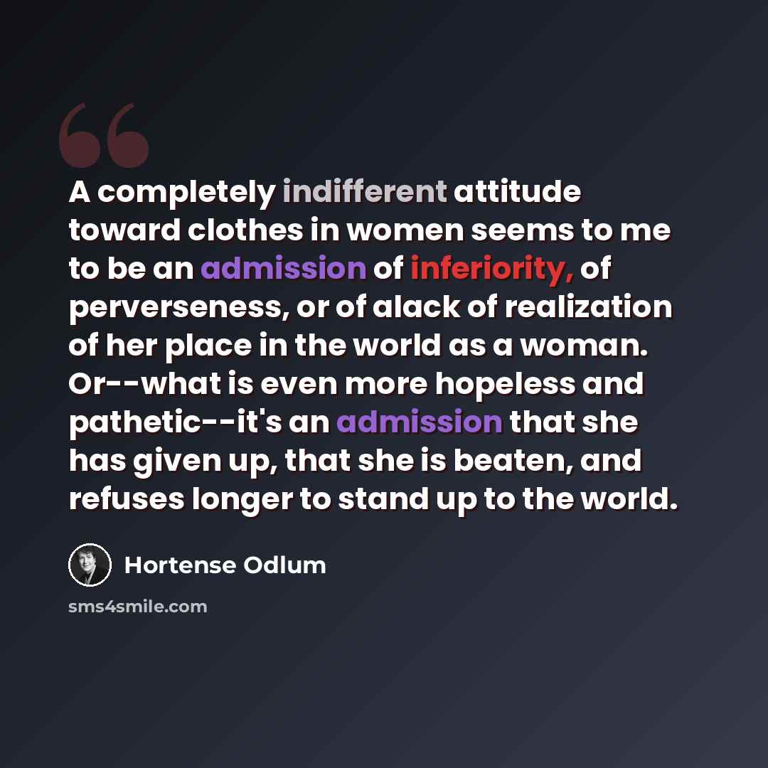 “A completely indifferent attitude toward clothes in women seems to me to be an admission of inferiority, of perverseness, or of alack of realization of her place in the world as a woman. Or--what is even more hopeless and pathetic--it's an admission that she has given up, that she is beaten, and…” quote by Hortense Odlum